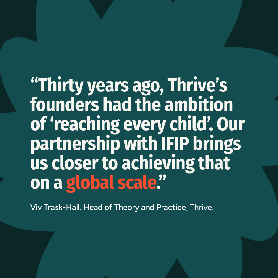 &ldquo;Thirty years ago, Thrive&rsquo;s founders had the ambition of &lsquo;reaching every child&rsquo;. Our partnership with IFIP brings us closer to achieving that on a global scale.&rdquo; - Viv Trask-Hall. Head of Theory and Practice, Thrive.